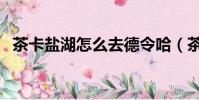 茶卡鹽湖怎么去德令哈(茶卡鹽湖怎么去)