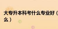 大專升本科考什么專業好(大專升本科要考什么)