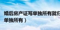 婚后房產證寫單獨所有就歸誰(婚后房產證寫單獨所有)