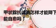 甲狀腺抗體高怎樣才能降下來(甲狀腺抗體高能自愈嗎)