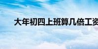 大年初四上班算幾倍工資(大年初四)