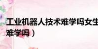 工業機器人技術難學嗎女生(工業機器人技術難學嗎)