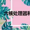 六核處理器和八核處理器的區別（六核處理器）