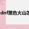 dnf黑色火山怎么打圖（dnf黑色火山怎么打）