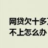 網貸欠十多萬還不起了怎么辦（網貸欠10萬不上怎么辦）