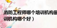 消防工程師哪個培訓機構最好(消防工程師培訓機構哪個好)