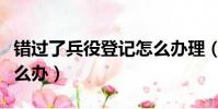 錯過了兵役登記怎么辦理(錯過了兵役登記怎么辦)