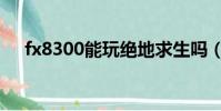 fx8300能玩絕地求生嗎(fx8300吃雞)
