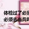 體檢過了必須去當兵嗎可以不去嗎（體檢過了必須去當兵嗎）
