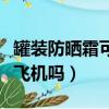 罐裝防曬霜可以帶上飛機嗎（防曬霜可以帶上飛機嗎）