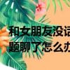 和女朋友沒話題聊了怎么辦啊（和女朋友沒話題聊了怎么辦）