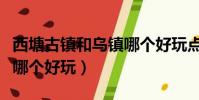 西塘古鎮和烏鎮哪個好玩點(西塘古鎮和烏鎮哪個好玩)