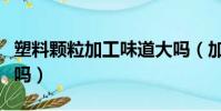 塑料顆粒加工味道大嗎(加工塑料顆粒有污染嗎)