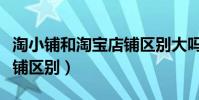 淘小鋪和淘寶店鋪區別大嗎(淘小鋪和淘寶店鋪區別)