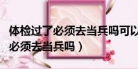 體檢過了必須去當兵嗎可以不去嗎(體檢過了必須去當兵嗎)