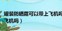 罐裝防曬霜可以帶上飛機嗎(防曬霜可以帶上飛機嗎)