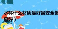 水杯什么材質最好最安全健康(水杯什么材質最好)