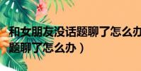 和女朋友沒話題聊了怎么辦啊(和女朋友沒話題聊了怎么辦)