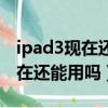 ipad3現在還能用嗎支持手寫筆嗎（ipad3現在還能用嗎）