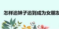 怎樣追妹子追到成為女朋友(如何追妹子)