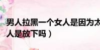 男人拉黑一個女人是因為太愛嗎(男人拉黑女人是放下嗎)