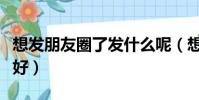 想發朋友圈了發什么呢(想發個朋友圈寫什么好)