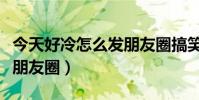 今天好冷怎么發朋友圈搞笑(今天好冷怎么發朋友圈)