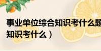事業單位綜合知識考什么題型(事業單位綜合知識考什么)