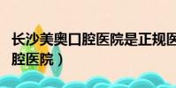 長沙美奧口腔醫院是正規醫院嗎(長沙美奧口腔醫院)