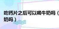 吃鈣片之后可以喝牛奶嗎(吃鈣片后可以喝牛奶嗎)
