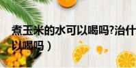 煮玉米的水可以喝嗎?治什么(煮玉米的水可以喝嗎)
