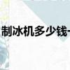 制冰機多少錢一臺 小型（制冰機多少錢一臺）