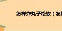 怎樣炸丸子松軟(怎樣炸丸子)