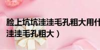 臉上坑坑洼洼毛孔粗大用什么藥膏(臉上坑坑洼洼毛孔粗大)