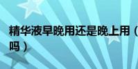 精華液早晚用還是晚上用(精華液早晚都要用嗎)
