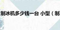 制冰機多少錢一臺 小型(制冰機多少錢一臺)