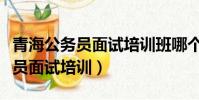青海公務員面試培訓班哪個機構好(青海公務員面試培訓)