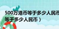 500萬港幣等于多少人民幣多少(500萬港幣等于多少人民幣)