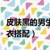 皮膚黑的男生穿衣顏色搭配（皮膚黑的男生穿衣搭配）
