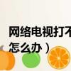網絡電視打不開怎么辦視頻（網絡電視打不開怎么辦）