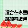 適合在家里跳的減肥舞15分鐘（適合在家里跳的減肥舞）