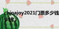 chinajoy2021門票多少錢(chinajoy門票多少錢)