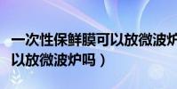 一次性保鮮膜可以放微波爐加熱嗎(保鮮膜可以放微波爐嗎)