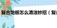 復合地板怎么清潔妙招(復合地板怎么清潔)