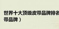 世界十大頂級皮帶品牌排名(世界十大頂級皮帶品牌)