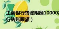 工商銀行轉賬限額10000怎么解除(工商銀行轉賬限額)