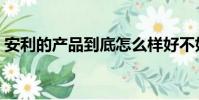 安利的產品到底怎么樣好不好(安利的產品)