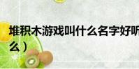 堆積木游戲叫什么名字好聽(堆積木游戲叫什么)