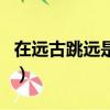 在遠古跳遠是為了干什么（在遠古跳遠是為了）