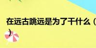 在遠古跳遠是為了干什么(在遠古跳遠是為了)